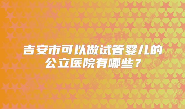 吉安市可以做试管婴儿的公立医院有哪些？