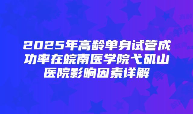 2025年高龄单身试管成功率在皖南医学院弋矶山医院影响因素详解