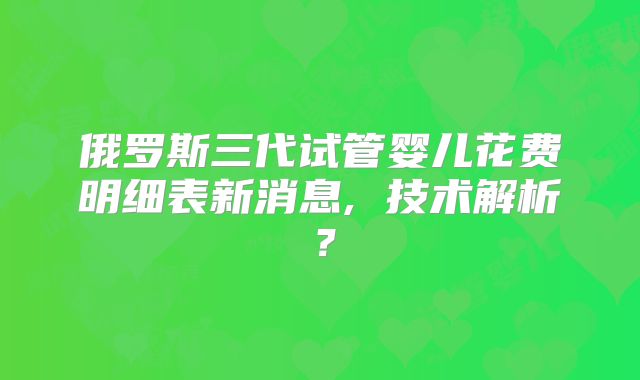 俄罗斯三代试管婴儿花费明细表新消息, 技术解析？