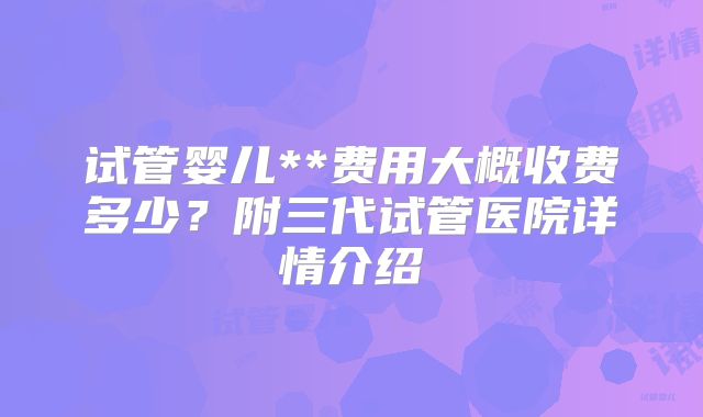 试管婴儿**费用大概收费多少?附三代试管医院详情介绍