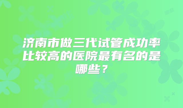 济南市做三代试管成功率比较高的医院最有名的是哪些？