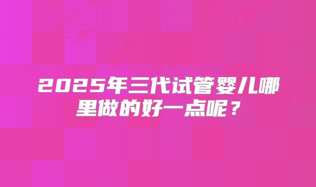 2025年三代试管婴儿哪里做的好一点呢？