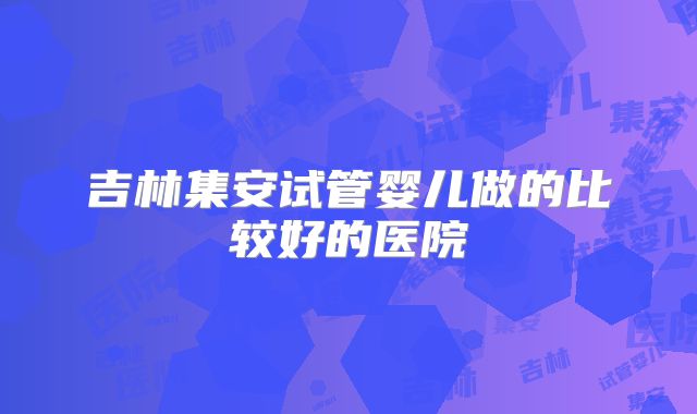 吉林集安试管婴儿做的比较好的医院