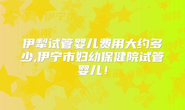 伊犁试管婴儿费用大约多少,伊宁市妇幼保健院试管婴儿!