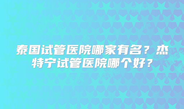 泰国试管医院哪家有名？杰特宁试管医院哪个好？
