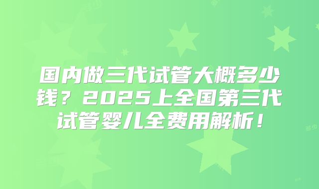 国内做三代试管大概多少钱？2025上全国第三代试管婴儿全费用解析！