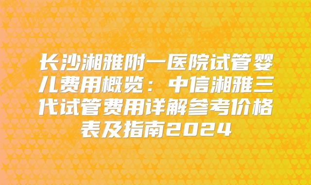 长沙湘雅附一医院试管婴儿费用概览：中信湘雅三代试管费用详解参考价格表及指南2024