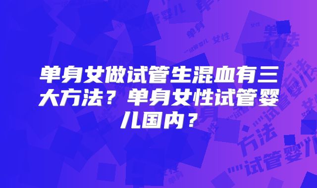 单身女做试管生混血有三大方法？单身女性试管婴儿国内？