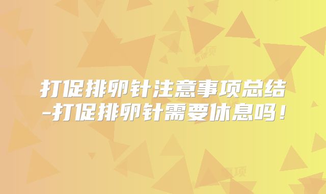 打促排卵针注意事项总结-打促排卵针需要休息吗!