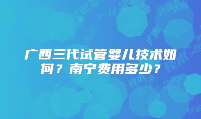 广西三代试管婴儿技术如何？南宁费用多少？