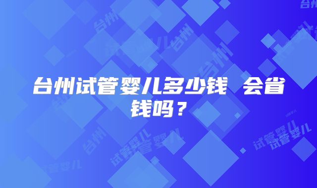 台州试管婴儿多少钱 会省钱吗？