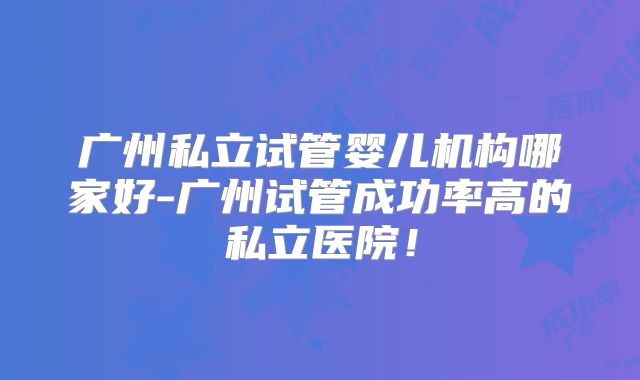 广州私立试管婴儿机构哪家好-广州试管成功率高的私立医院!