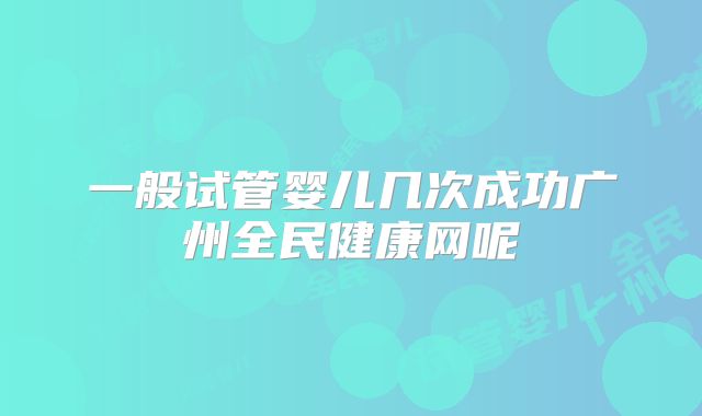 一般试管婴儿几次成功广州全民健康网呢