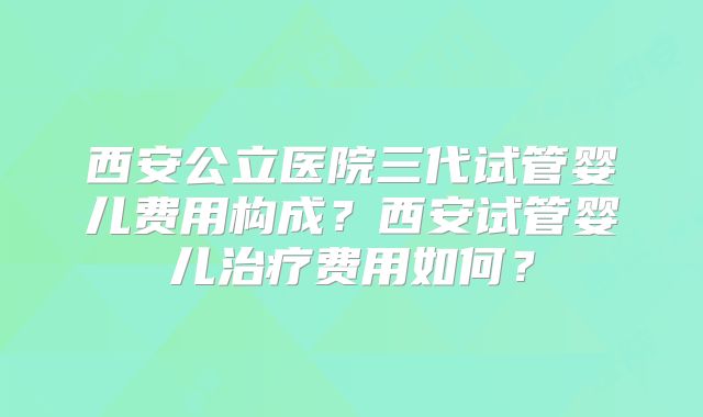西安公立医院三代试管婴儿费用构成？西安试管婴儿治疗费用如何？