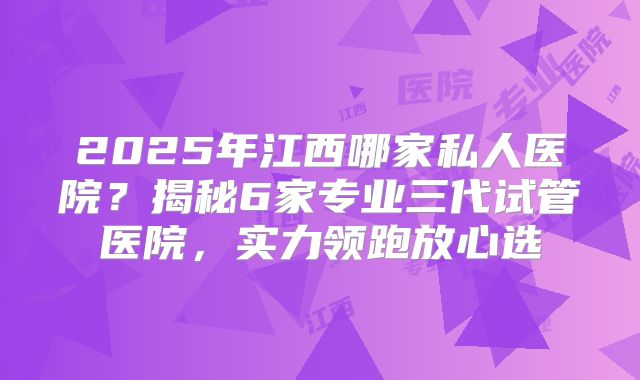 2025年江西哪家私人医院？揭秘6家专业三代试管医院，实力领跑放心选
