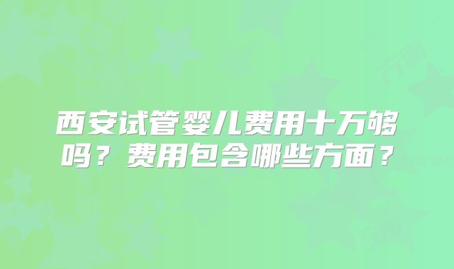 西安试管婴儿费用十万够吗？费用包含哪些方面？