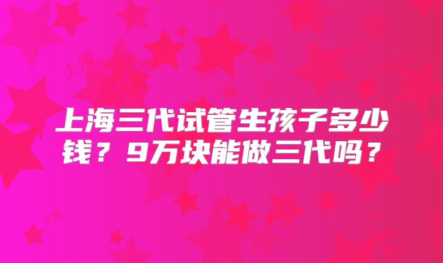 上海三代试管生孩子多少钱？9万块能做三代吗？
