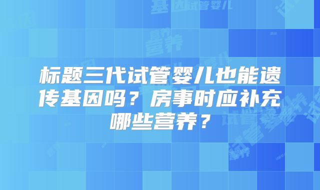 标题三代试管婴儿也能遗传基因吗?房事时应补充哪些营养?