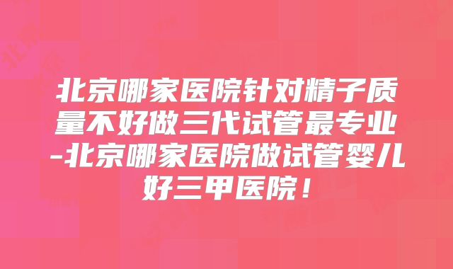 北京哪家医院针对精子质量不好做三代试管最专业-北京哪家医院做试管婴儿好三甲医院！