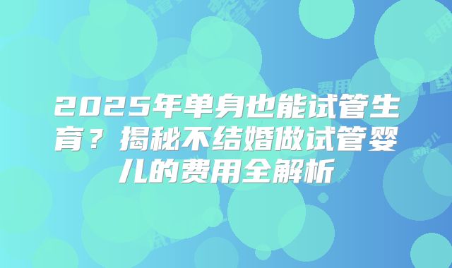 2025年单身也能试管生育？揭秘不结婚做试管婴儿的费用全解析