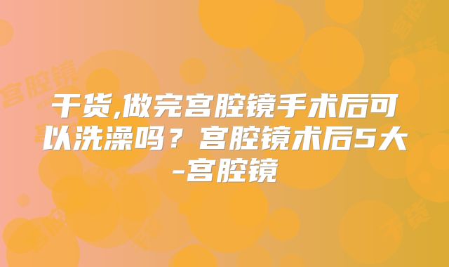 干货,做完宫腔镜手术后可以洗澡吗？宫腔镜术后5大-宫腔镜