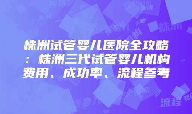 株洲试管婴儿医院全攻略：株洲三代试管婴儿机构费用、成功率、流程参考