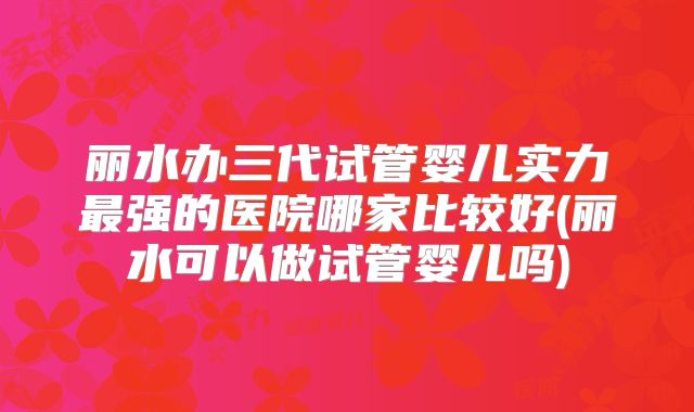 丽水办三代试管婴儿实力最强的医院哪家比较好(丽水可以做试管婴儿吗)