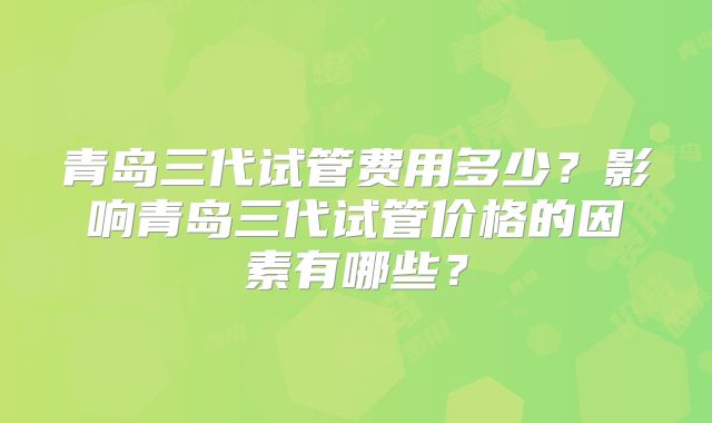 青岛三代试管费用多少？影响青岛三代试管价格的因素有哪些？