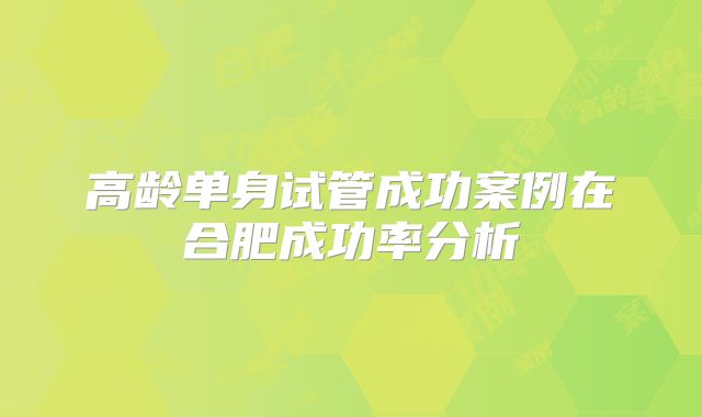 高龄单身试管成功案例在合肥成功率分析