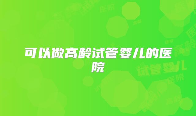 可以做高龄试管婴儿的医院