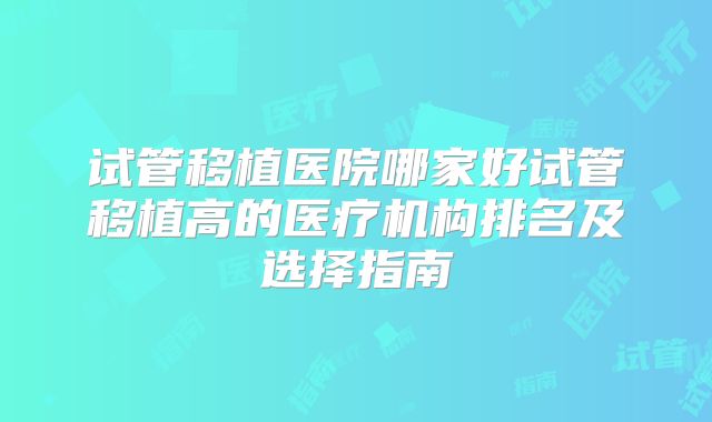 试管移植医院哪家好试管移植高的医疗机构排名及选择指南
