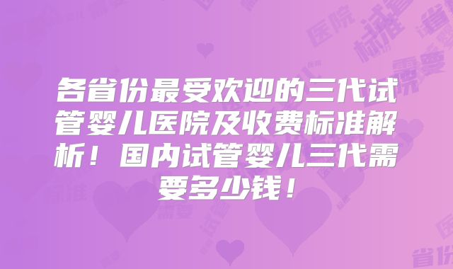 各省份最受欢迎的三代试管婴儿医院及收费标准解析！国内试管婴儿三代需要多少钱！