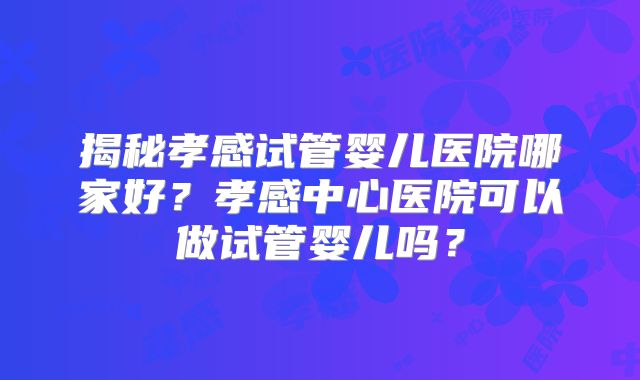 揭秘孝感试管婴儿医院哪家好？孝感中心医院可以做试管婴儿吗？