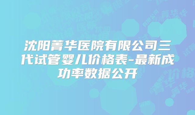 沈阳菁华医院有限公司三代试管婴儿价格表-最新成功率数据公开