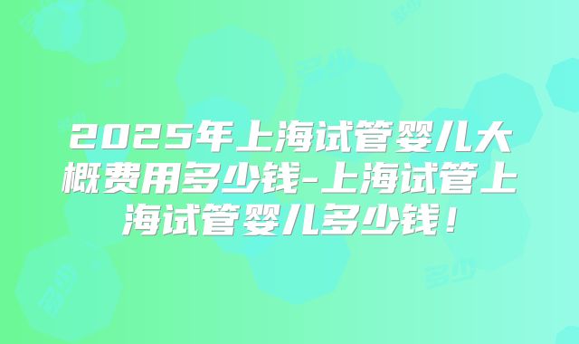 2025年上海试管婴儿大概费用多少钱-上海试管上海试管婴儿多少钱！