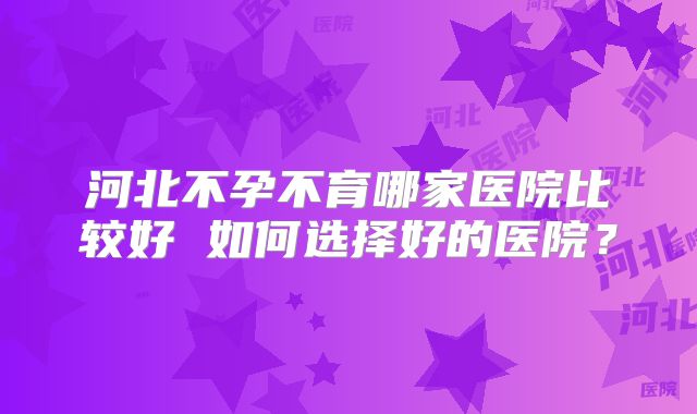 河北不孕不育哪家医院比较好 如何选择好的医院？