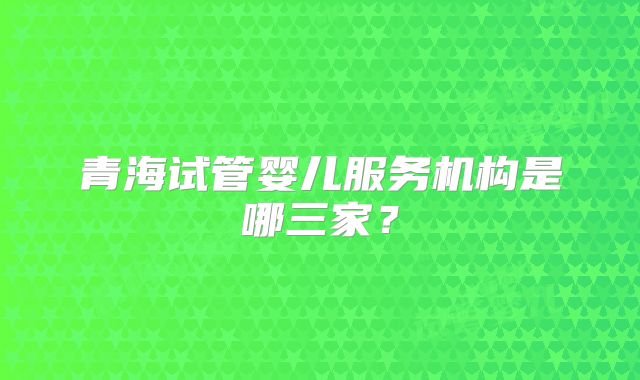 青海试管婴儿服务机构是哪三家？