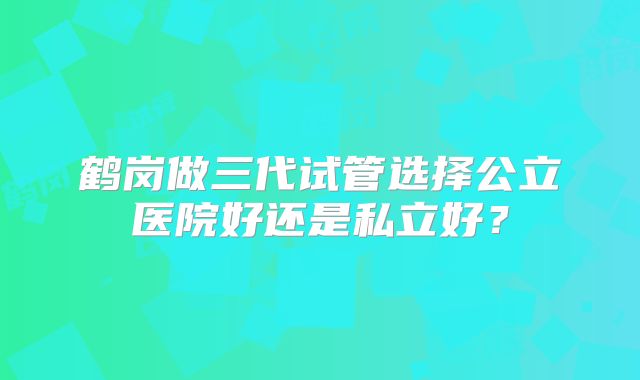 鹤岗做三代试管选择公立医院好还是私立好?