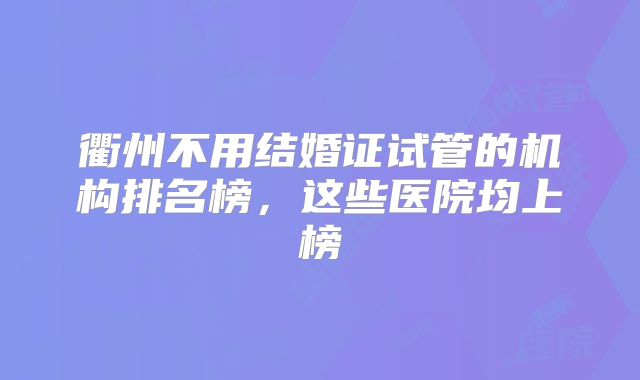 衢州不用结婚证试管的机构排名榜，这些医院均上榜