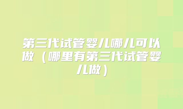 第三代试管婴儿哪儿可以做（哪里有第三代试管婴儿做）