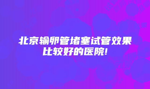 北京输卵管堵塞试管效果比较好的医院!