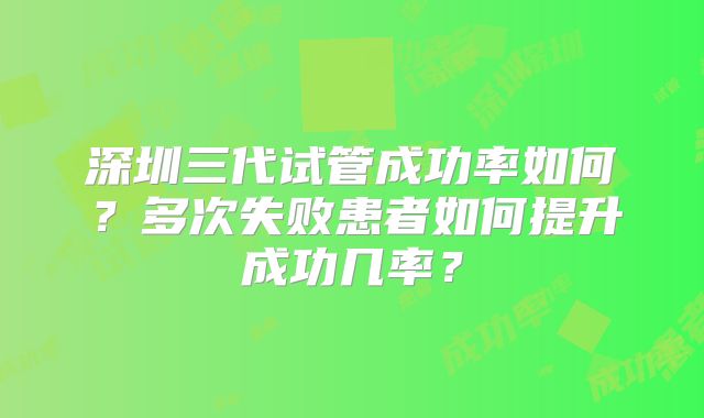 深圳三代试管成功率如何？多次失败患者如何提升成功几率？