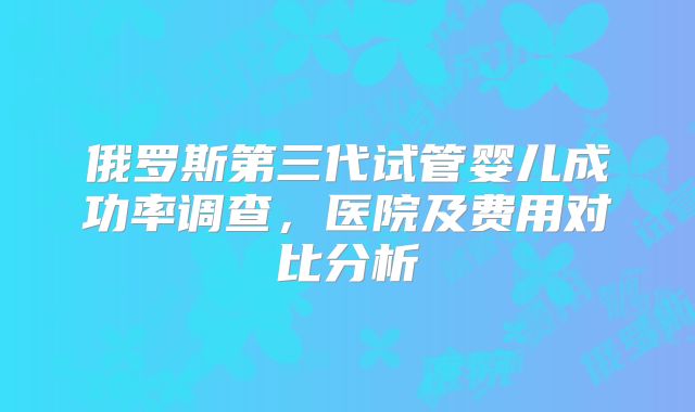 俄罗斯第三代试管婴儿成功率调查，医院及费用对比分析