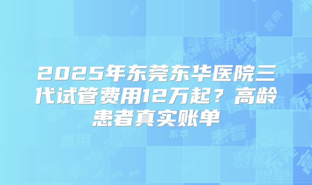 2025年东莞东华医院三代试管费用12万起？高龄患者真实账单
