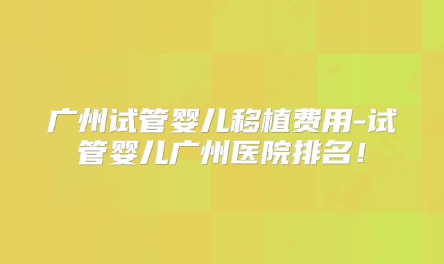 广州试管婴儿移植费用-试管婴儿广州医院排名！