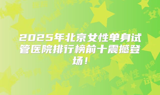 2025年北京女性单身试管医院排行榜前十震撼登场！
