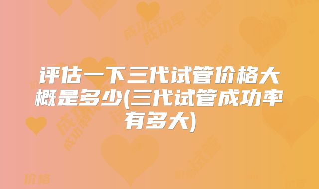 评估一下三代试管价格大概是多少(三代试管成功率有多大)