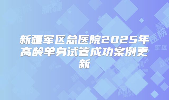 新疆军区总医院2025年高龄单身试管成功案例更新