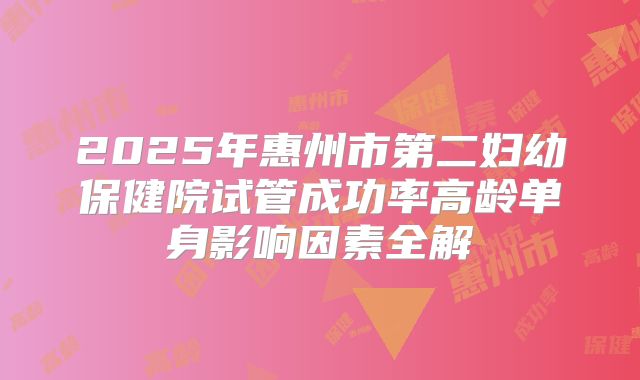 2025年惠州市第二妇幼保健院试管成功率高龄单身影响因素全解