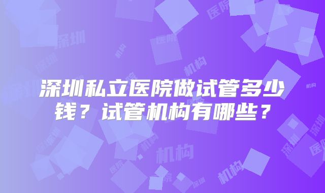 深圳私立医院做试管多少钱？试管机构有哪些？